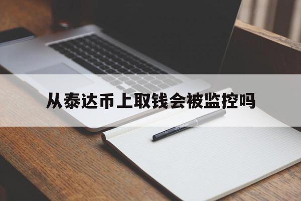 从泰达币上取钱会被监控吗(泰达币提币对方知道是谁转吗)